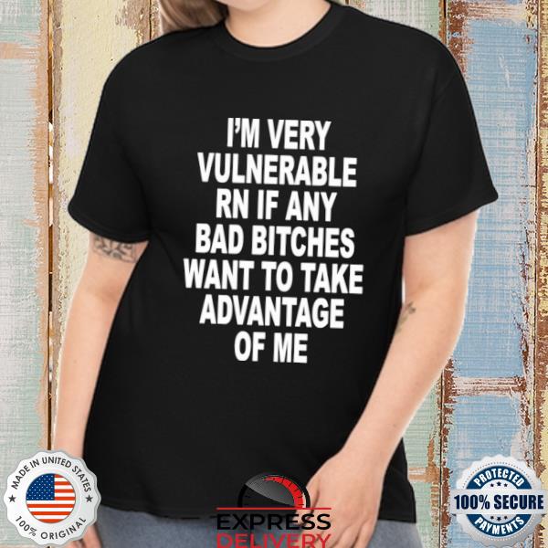 I'm very vulnerable rn if any bad bitches wanna take advantage of me shirt