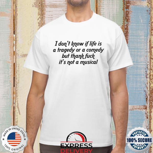 I don't know if life is a tragedy or a comedy but thank fuck it's not a musical shirt