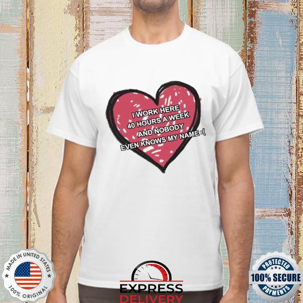 I work here 40 hours a week and nobody even knows my name shirt
