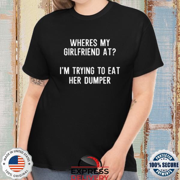 Where's my girlfriend at I'm trying to eat her dumper shirt
