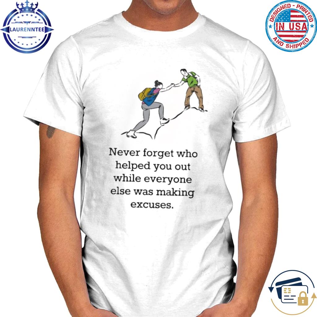 Never forget who helped you out while everyone else was making excuses shirt