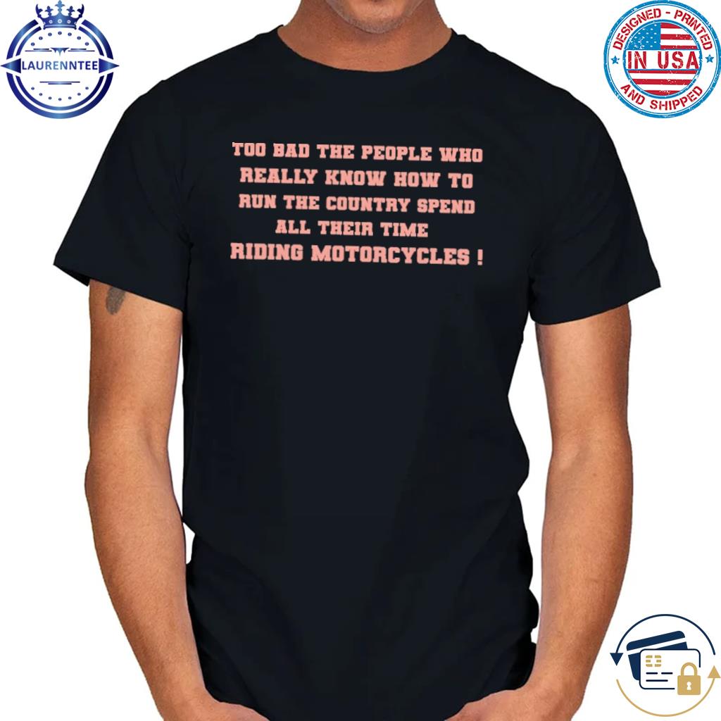 Too bad the people who really know how to run the country spen all their time riding motorcycles shirt