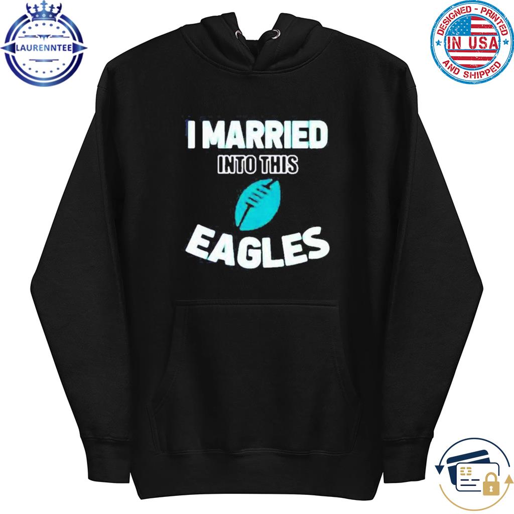 I Married Into This Eagles Funny Football NFL Philadelphia Eagles Shirt,  hoodie, sweater, long sleeve and tank top
