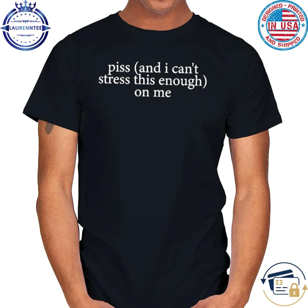 Official Piss I can't stress this enough on me shirt