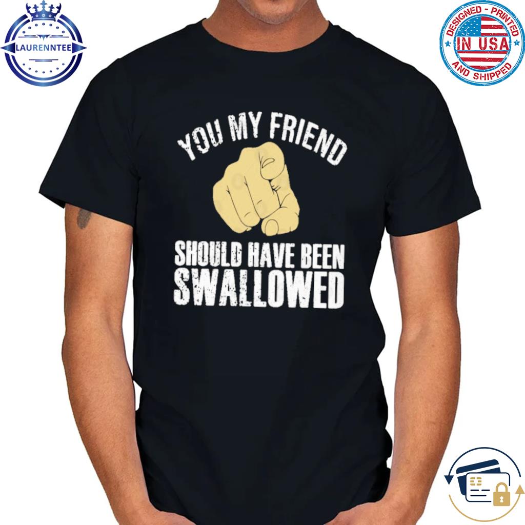 Official You my friend should have been swallowed shirt