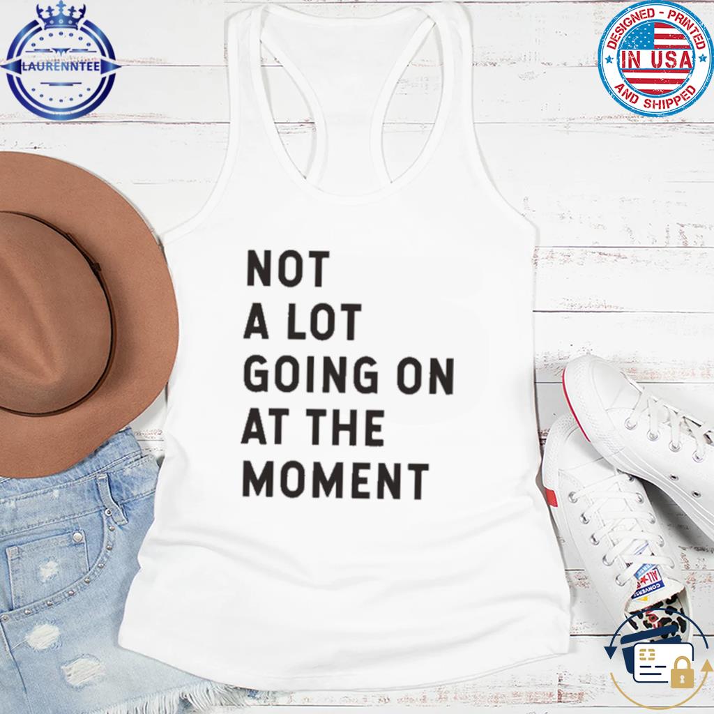 Not a lot going on at the moment shirt, hoodie, sweater, long sleeve and tank  top