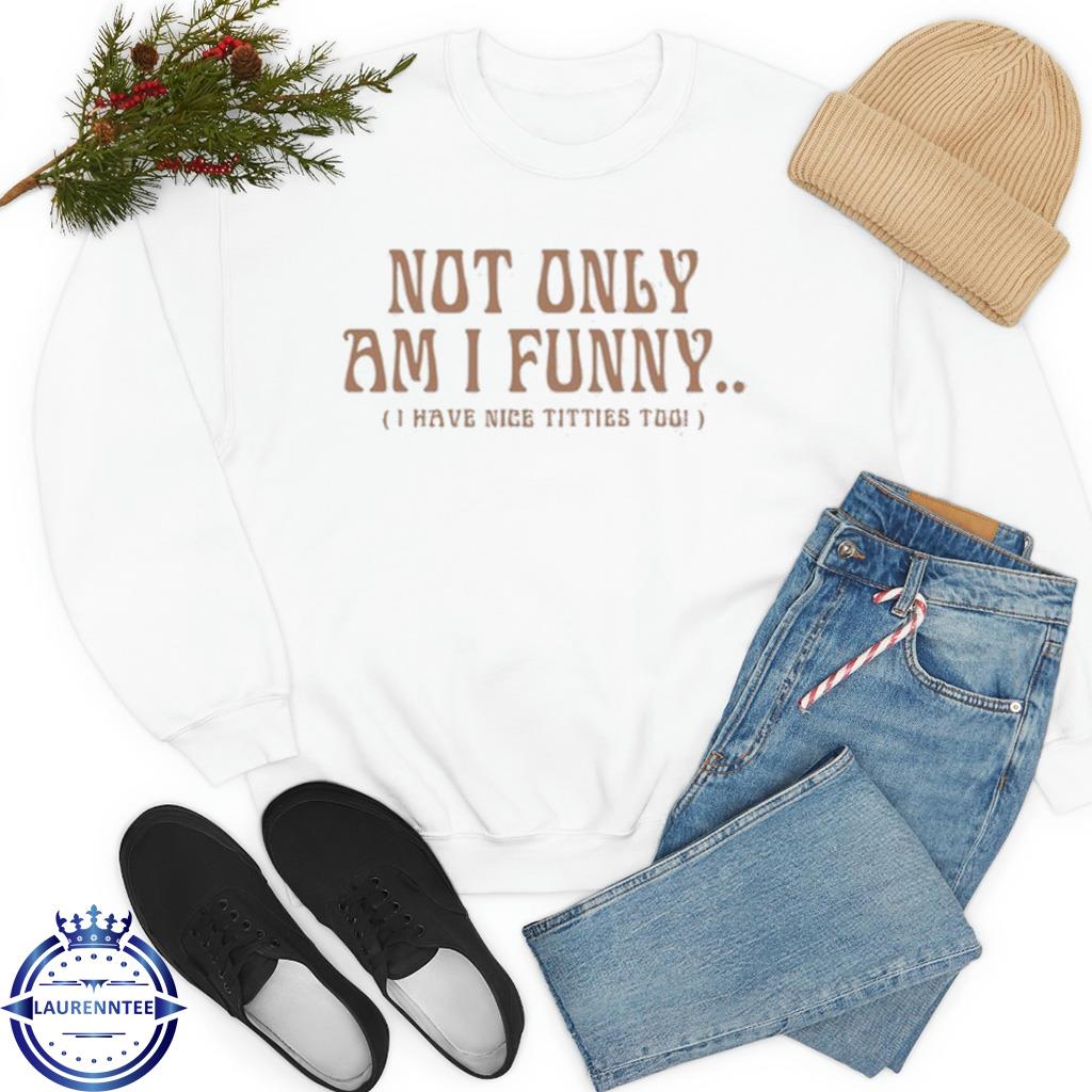 Not only am I I have nice titties too shirt, hoodie, sweater, long sleeve  and tank top