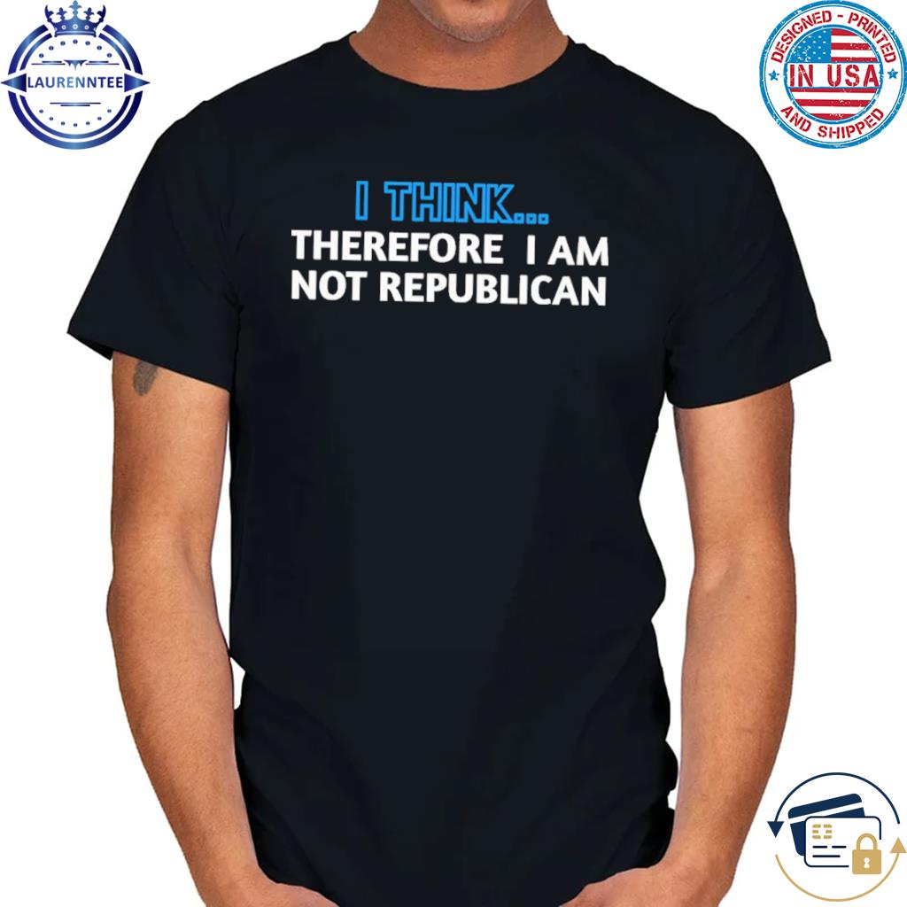 I think... therefore I am not republican shirt