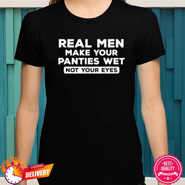 Real men make your panties wet, not your eyes