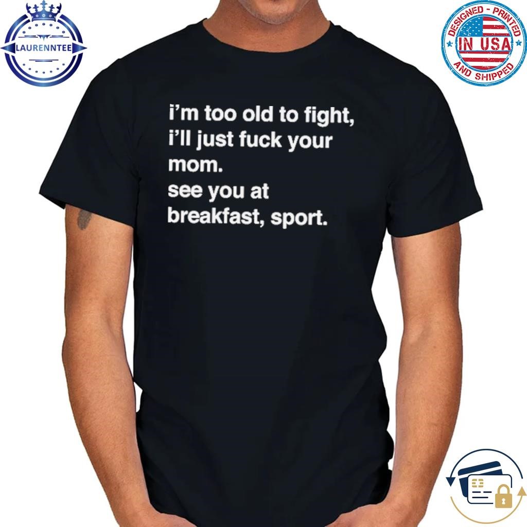 I'm too old to fight I'll just fuck your mom see you shirt