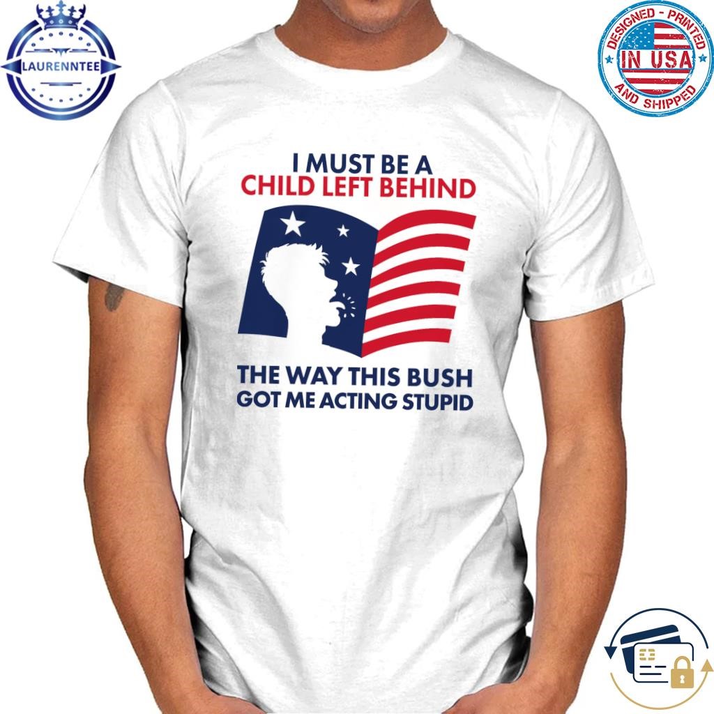 I must be a child left behind the way this bush got me acting stupid shirt